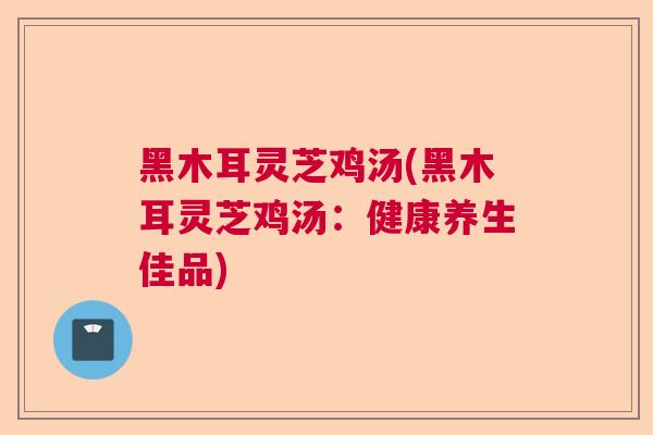 黑木耳灵芝鸡汤(黑木耳灵芝鸡汤：健康养生佳品)