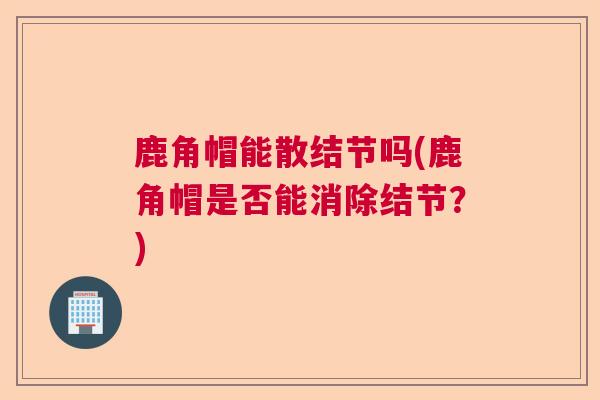 鹿角帽能散结节吗(鹿角帽是否能消除结节？)