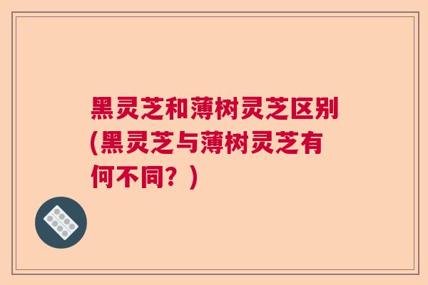 黑灵芝和薄树灵芝区别(黑灵芝与薄树灵芝有何不同？)