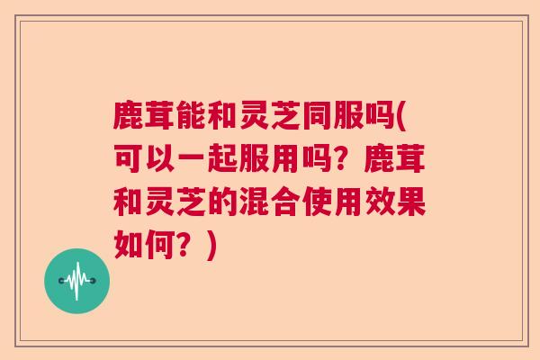 鹿茸能和灵芝同服吗(可以一起服用吗？鹿茸和灵芝的混合使用效果如何？)