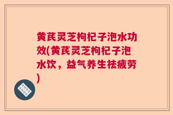 黄芪灵芝枸杞子泡水功效(黄芪灵芝枸杞子泡水饮,益气养生祛疲劳) 黄芪灵芝枸杞子泡水功效(黄芪灵芝枸杞子泡水饮,益气养生祛疲劳)