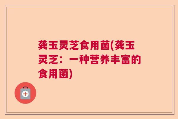 龚玉灵芝食用菌(龚玉灵芝：一种营养丰富的食用菌)