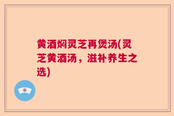 黄酒焖灵芝再煲汤(灵芝黄酒汤，滋补养生之选)