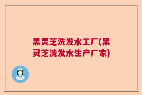 黑灵芝洗发水工厂(黑灵芝洗发水生产厂家)
