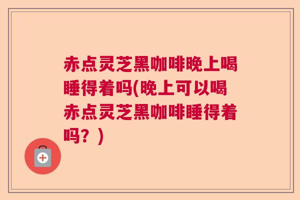 赤点灵芝黑咖啡晚上喝睡得着吗(晚上可以喝赤点灵芝黑咖啡睡得着吗？)