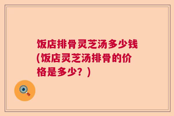 饭店排骨灵芝汤多少钱(饭店灵芝汤排骨的价格是多少？)
