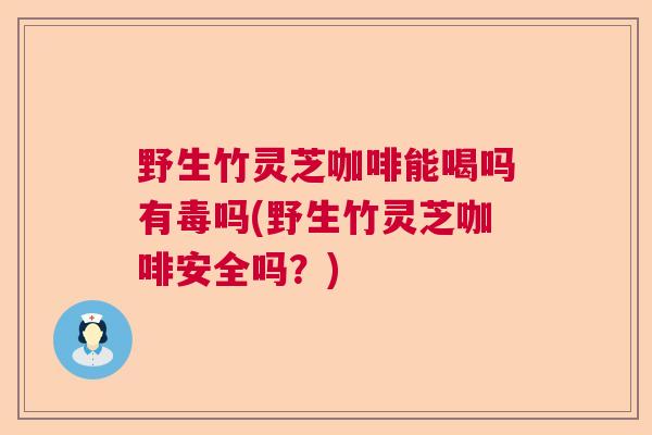 野生竹灵芝咖啡能喝吗有毒吗(野生竹灵芝咖啡安全吗？)