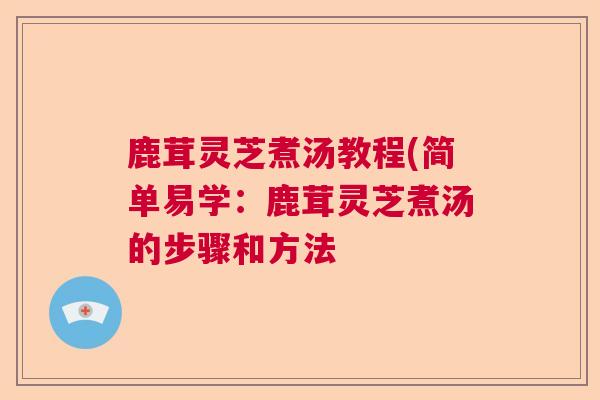 鹿茸灵芝煮汤教程(简单易学：鹿茸灵芝煮汤的步骤和方法