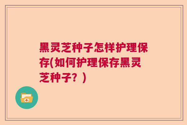 黑灵芝种子怎样护理保存(如何护理保存黑灵芝种子？)