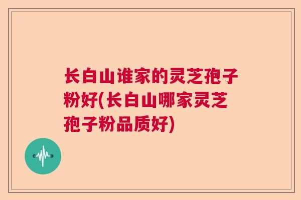 长白山谁家的灵芝孢子粉好(长白山哪家灵芝孢子粉品质好)