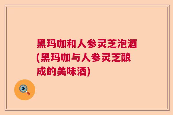 黑玛咖和人参灵芝泡酒(黑玛咖与人参灵芝酿成的美味酒)