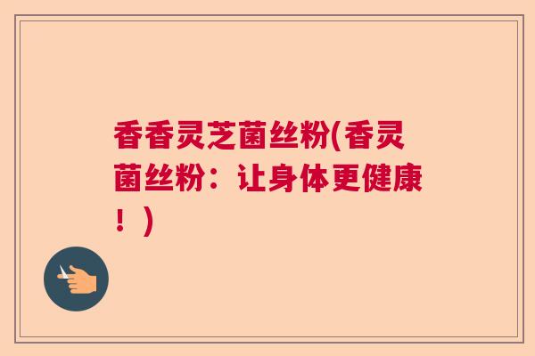香香灵芝菌丝粉(香灵菌丝粉：让身体更健康！)