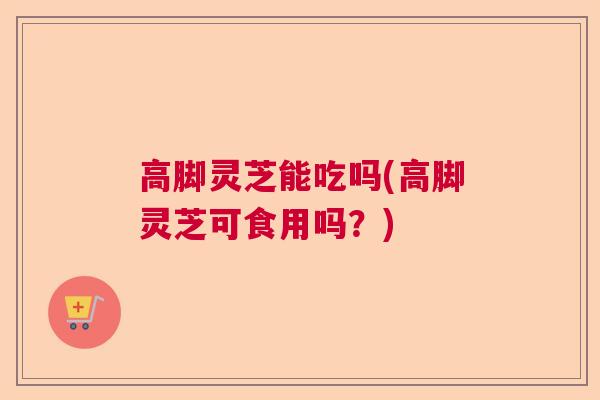 高脚灵芝能吃吗(高脚灵芝可食用吗？)