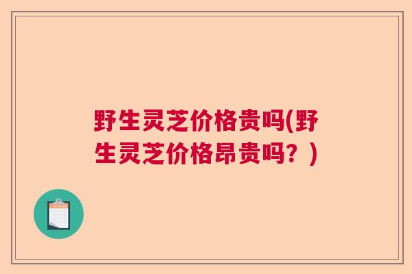 野生灵芝价格贵吗(野生灵芝价格昂贵吗？)