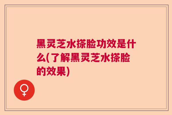 黑灵芝水搽脸功效是什么(了解黑灵芝水搽脸的效果)