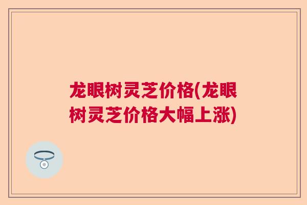 龙眼树灵芝价格(龙眼树灵芝价格大幅上涨)