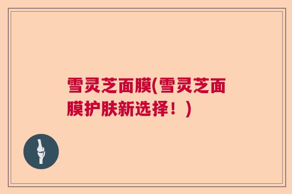 雪灵芝面膜(雪灵芝面膜护肤新选择！)