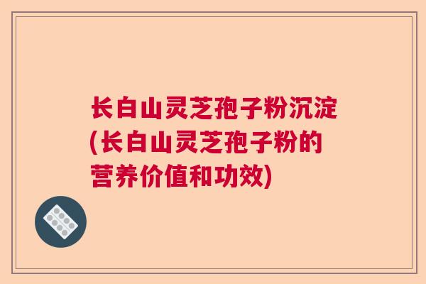 长白山灵芝孢子粉沉淀(长白山灵芝孢子粉的营养价值和功效)