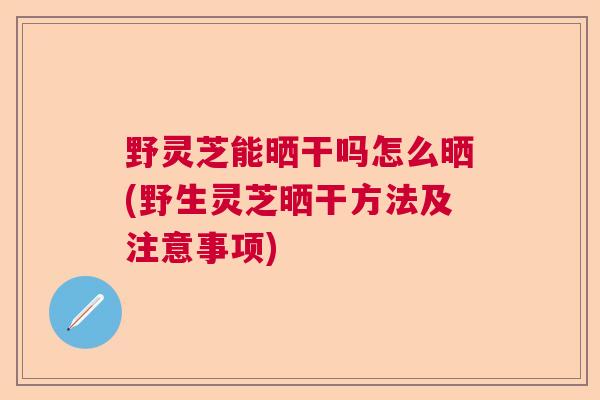 野灵芝能晒干吗怎么晒(野生灵芝晒干方法及注意事项)