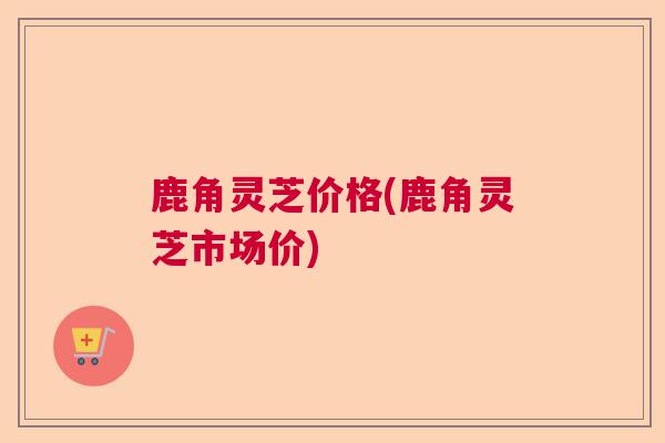 鹿角灵芝价格(鹿角灵芝市场价)
