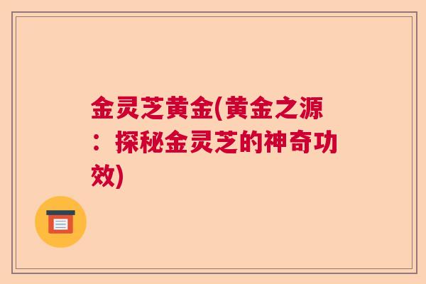 金灵芝黄金(黄金之源：探秘金灵芝的神奇功效)