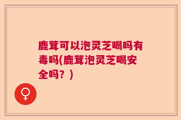 鹿茸可以泡灵芝喝吗有毒吗(鹿茸泡灵芝喝安全吗？)