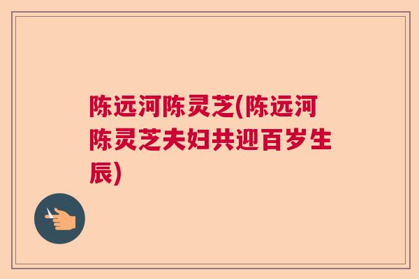 陈远河陈灵芝(陈远河陈灵芝夫妇共迎百岁生辰)