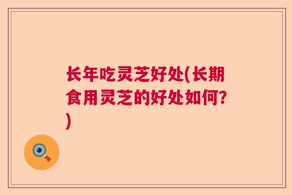 长年吃灵芝好处(长期食用灵芝的好处如何？)