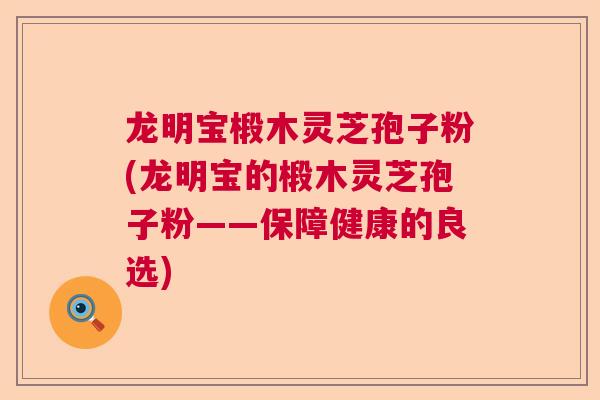 龙明宝椴木灵芝孢子粉(龙明宝的椴木灵芝孢子粉——保障健康的良选)
