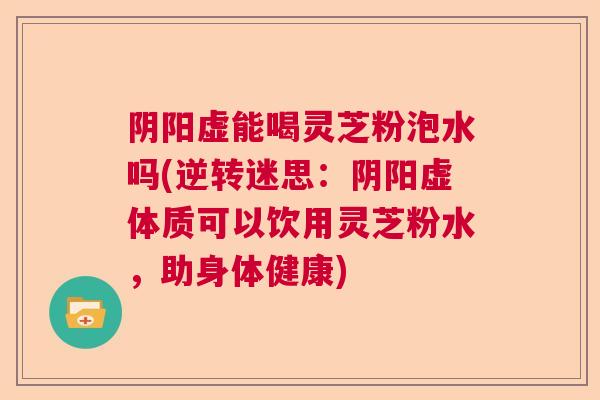 阴阳虚能喝灵芝粉泡水吗(逆转迷思：阴阳虚体质可以饮用灵芝粉水，助身体健康)