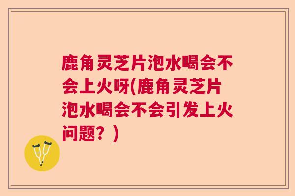 鹿角灵芝片泡水喝会不会上火呀(鹿角灵芝片泡水喝会不会引发上火问题？)