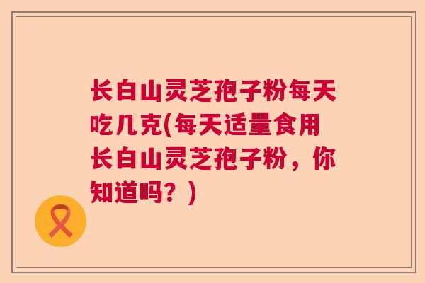 长白山灵芝孢子粉每天吃几克(每天适量食用长白山灵芝孢子粉，你知道吗？)