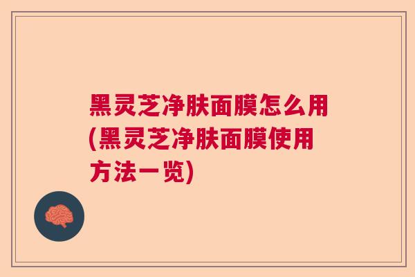 黑灵芝净肤面膜怎么用(黑灵芝净肤面膜使用方法一览) 黑灵芝净肤面膜怎么用(黑灵芝净肤面膜使用方法一览)
