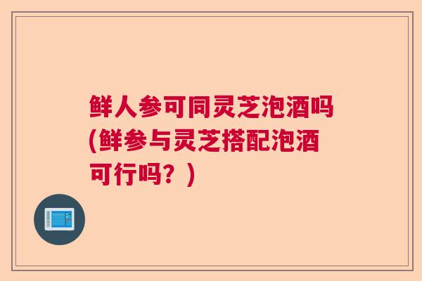 鲜人参可同灵芝泡酒吗(鲜参与灵芝搭配泡酒可行吗?) 鲜人参可同灵芝泡酒吗(鲜参与灵芝搭配泡酒可行吗?)