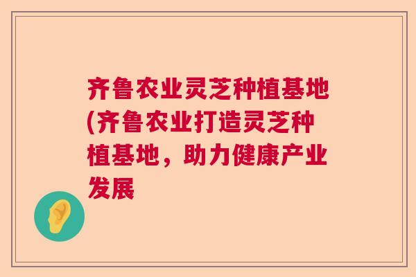 齐鲁农业灵芝种植基地(齐鲁农业打造灵芝种植基地，助力健康产业发展