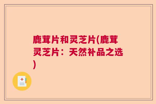 鹿茸片和灵芝片(鹿茸灵芝片：天然补品之选)