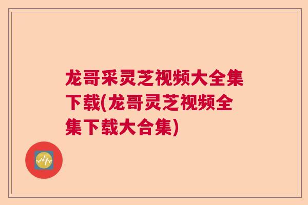 龙哥采灵芝视频大全集下载(龙哥灵芝视频全集下载大合集)
