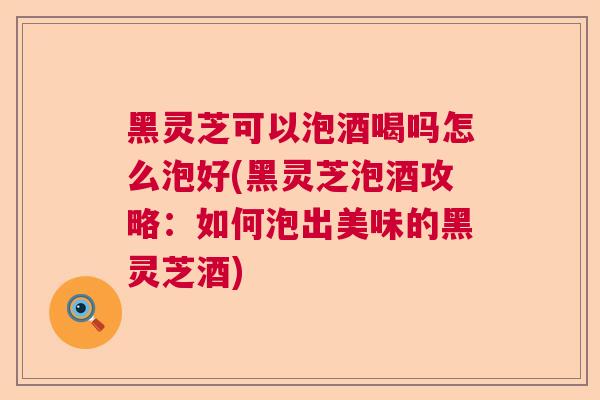 黑灵芝可以泡酒喝吗怎么泡好(黑灵芝泡酒攻略：如何泡出美味的黑灵芝酒)