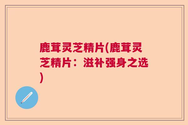 鹿茸灵芝精片(鹿茸灵芝精片：滋补强身之选)