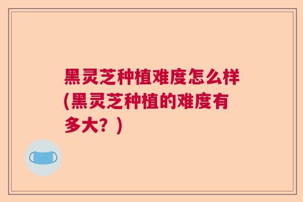 黑灵芝种植难度怎么样(黑灵芝种植的难度有多大？)