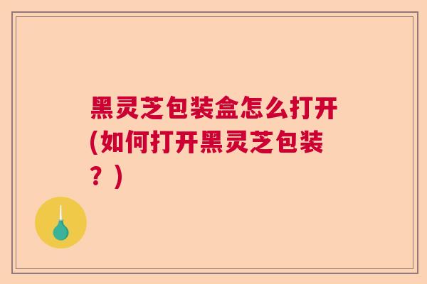 黑灵芝包装盒怎么打开(如何打开黑灵芝包装？)
