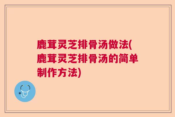 鹿茸灵芝排骨汤做法(鹿茸灵芝排骨汤的简单制作方法)