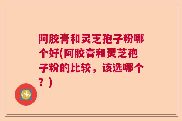阿胶膏和灵芝孢子粉哪个好(阿胶膏和灵芝孢子粉的比较，该选哪个？)