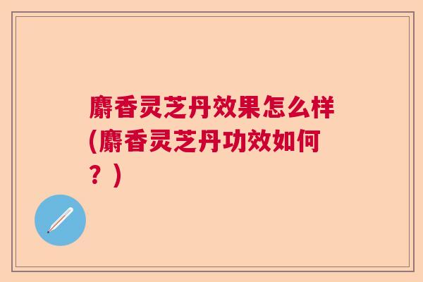 麝香灵芝丹效果怎么样(麝香灵芝丹功效如何？)