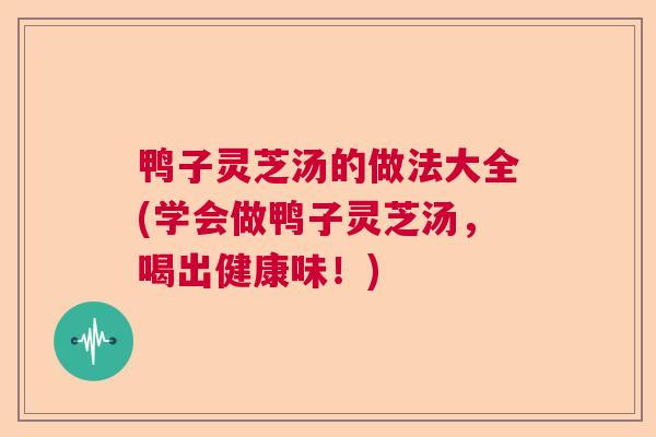 鸭子灵芝汤的做法大全(学会做鸭子灵芝汤，喝出健康味！)