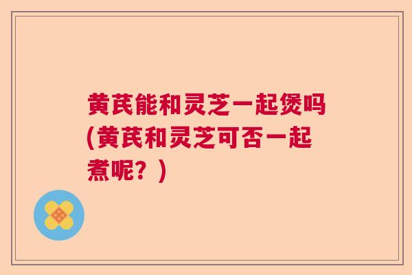 黄芪能和灵芝一起煲吗(黄芪和灵芝可否一起煮呢？)
