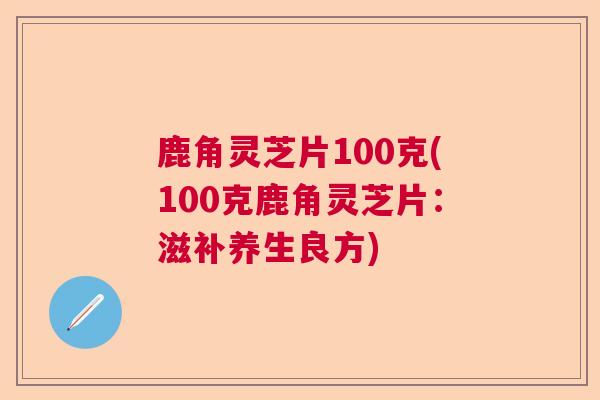 鹿角灵芝片100克(100克鹿角灵芝片：滋补养生良方)