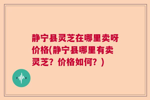 静宁县灵芝在哪里卖呀价格(静宁县哪里有卖灵芝？价格如何？)