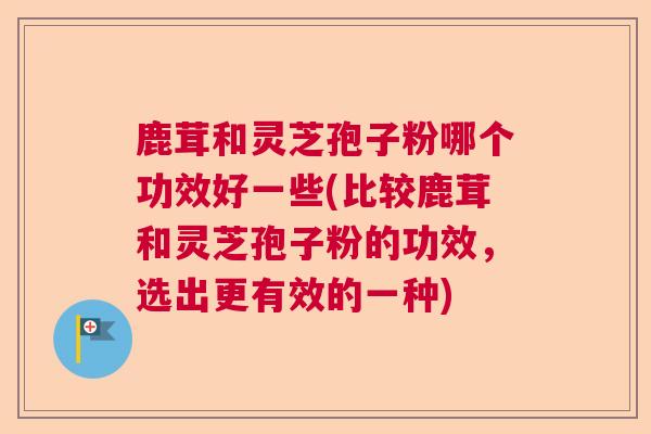 鹿茸和灵芝孢子粉哪个功效好一些(比较鹿茸和灵芝孢子粉的功效，选出更有效的一种)