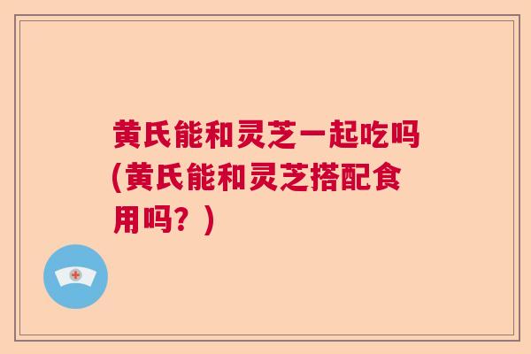 黄氏能和灵芝一起吃吗(黄氏能和灵芝搭配食用吗？)